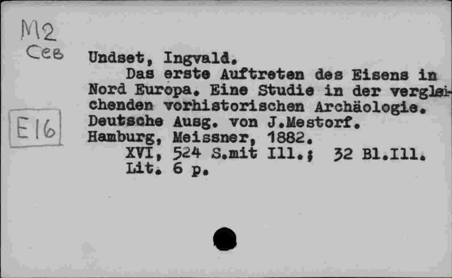 ﻿М2.
Сеь
! E IG
Undset, Ingvald,
Das erste Auftreten des Eisens in Nord Europa, Eine Studie in der vergh chenden vorhistorischen Archäologie« Deutsche Ausg. von J.Mestorf.
Hamburg, Meissner, 1882«
XVI, 5<24 S.mit Ill.i 52 Bl.Ill.
Lit« 6 p.